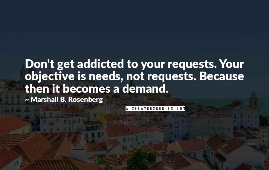 Marshall B. Rosenberg Quotes: Don't get addicted to your requests. Your objective is needs, not requests. Because then it becomes a demand.