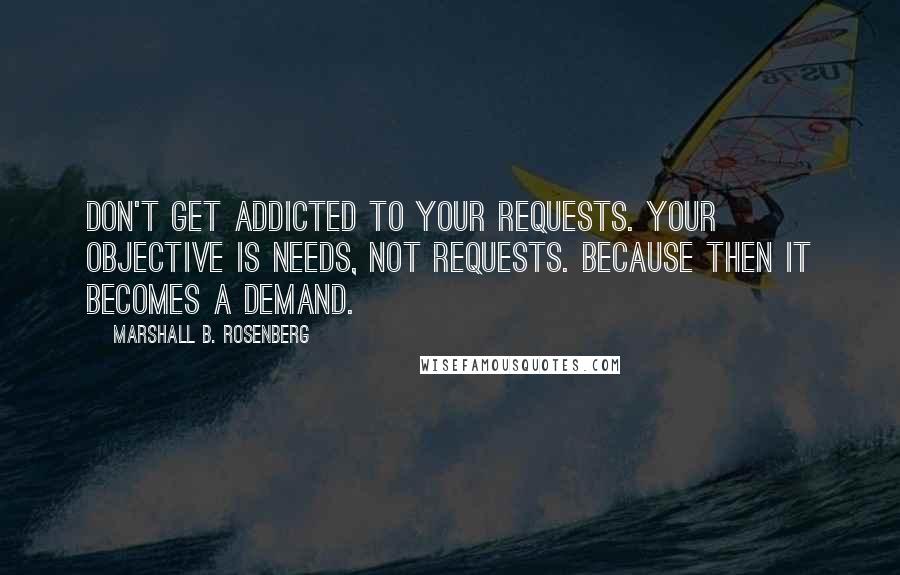 Marshall B. Rosenberg Quotes: Don't get addicted to your requests. Your objective is needs, not requests. Because then it becomes a demand.