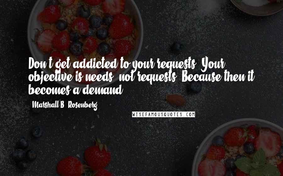 Marshall B. Rosenberg Quotes: Don't get addicted to your requests. Your objective is needs, not requests. Because then it becomes a demand.