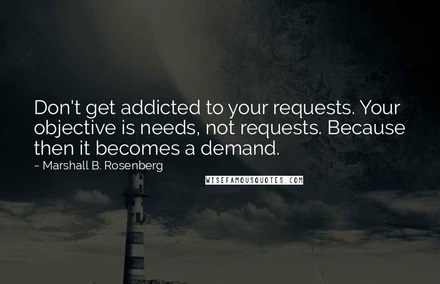 Marshall B. Rosenberg Quotes: Don't get addicted to your requests. Your objective is needs, not requests. Because then it becomes a demand.