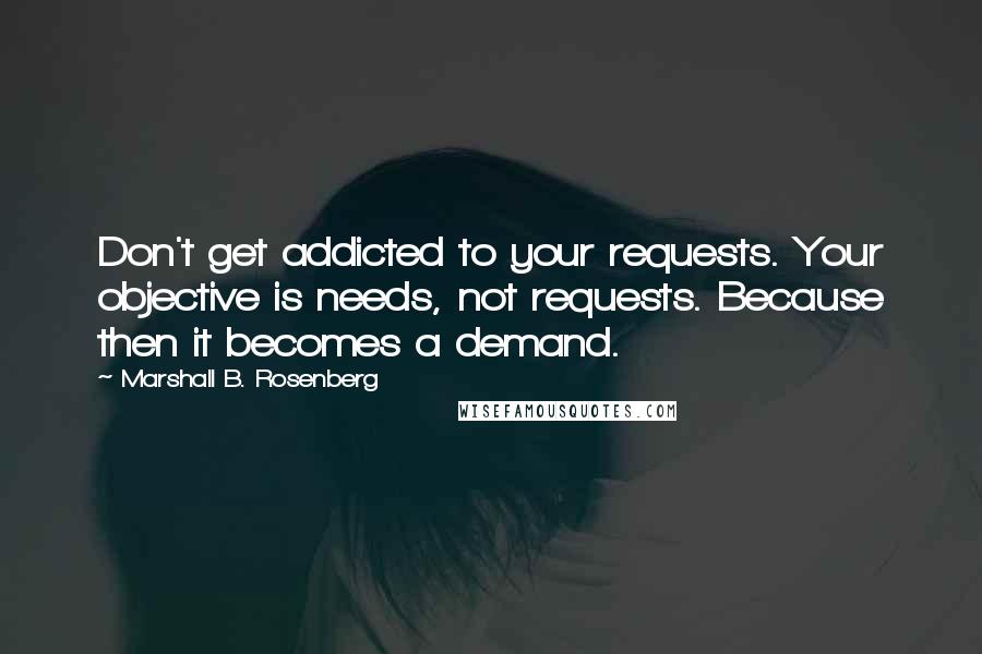 Marshall B. Rosenberg Quotes: Don't get addicted to your requests. Your objective is needs, not requests. Because then it becomes a demand.