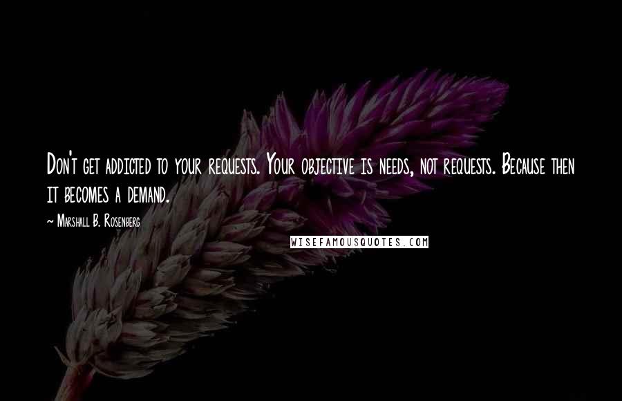 Marshall B. Rosenberg Quotes: Don't get addicted to your requests. Your objective is needs, not requests. Because then it becomes a demand.