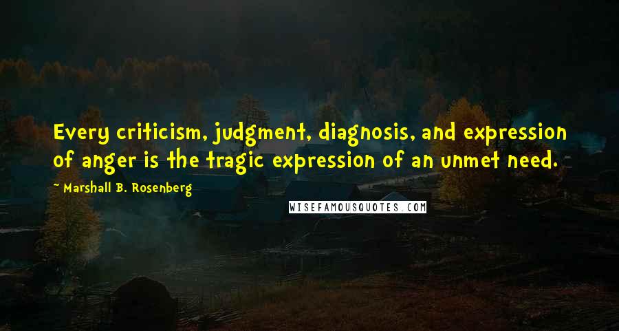 Marshall B. Rosenberg Quotes: Every criticism, judgment, diagnosis, and expression of anger is the tragic expression of an unmet need.