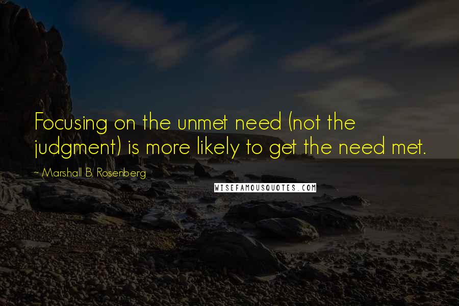 Marshall B. Rosenberg Quotes: Focusing on the unmet need (not the judgment) is more likely to get the need met.