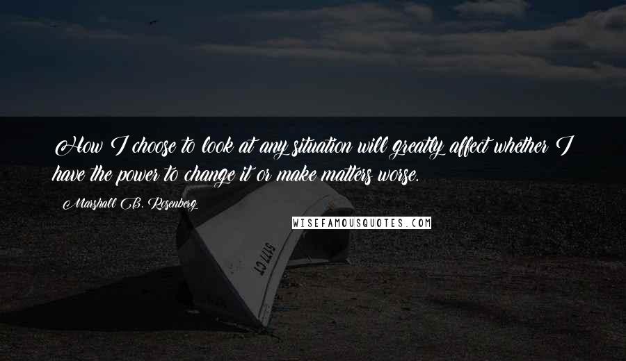 Marshall B. Rosenberg Quotes: How I choose to look at any situation will greatly affect whether I have the power to change it or make matters worse.