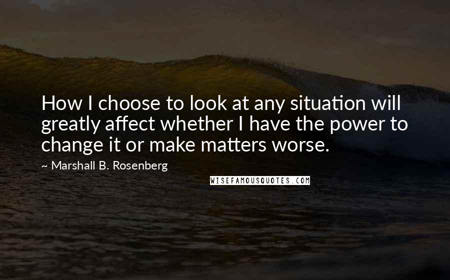 Marshall B. Rosenberg Quotes: How I choose to look at any situation will greatly affect whether I have the power to change it or make matters worse.