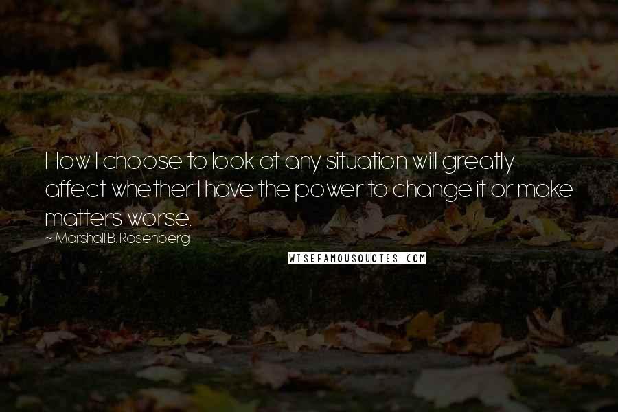 Marshall B. Rosenberg Quotes: How I choose to look at any situation will greatly affect whether I have the power to change it or make matters worse.