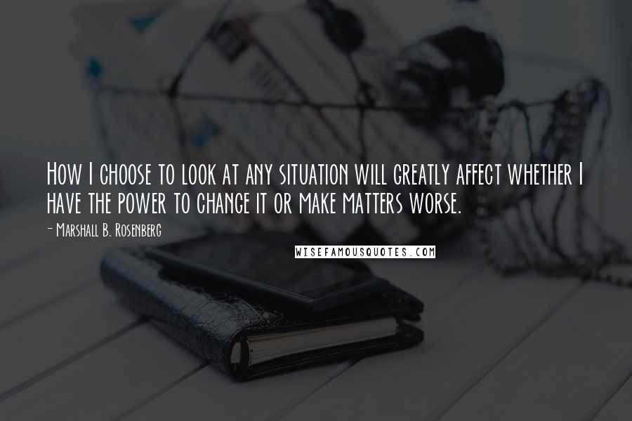 Marshall B. Rosenberg Quotes: How I choose to look at any situation will greatly affect whether I have the power to change it or make matters worse.