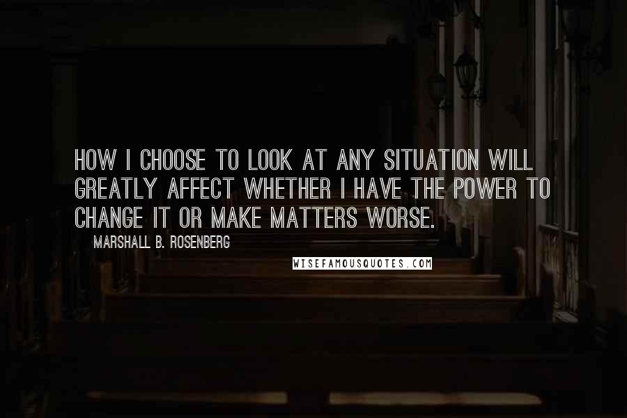 Marshall B. Rosenberg Quotes: How I choose to look at any situation will greatly affect whether I have the power to change it or make matters worse.