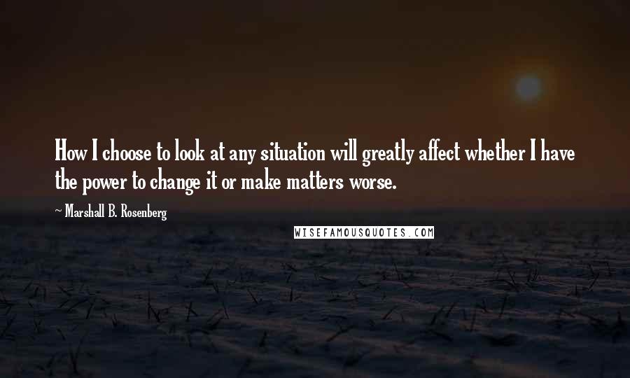 Marshall B. Rosenberg Quotes: How I choose to look at any situation will greatly affect whether I have the power to change it or make matters worse.