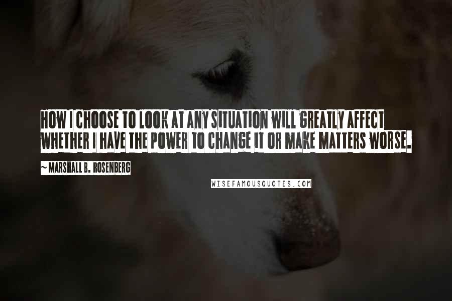 Marshall B. Rosenberg Quotes: How I choose to look at any situation will greatly affect whether I have the power to change it or make matters worse.