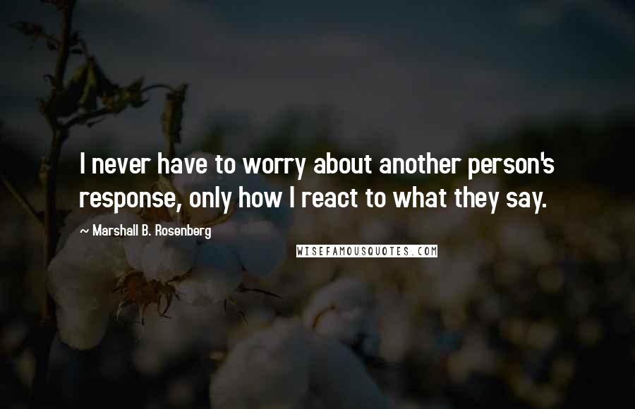 Marshall B. Rosenberg Quotes: I never have to worry about another person's response, only how I react to what they say.