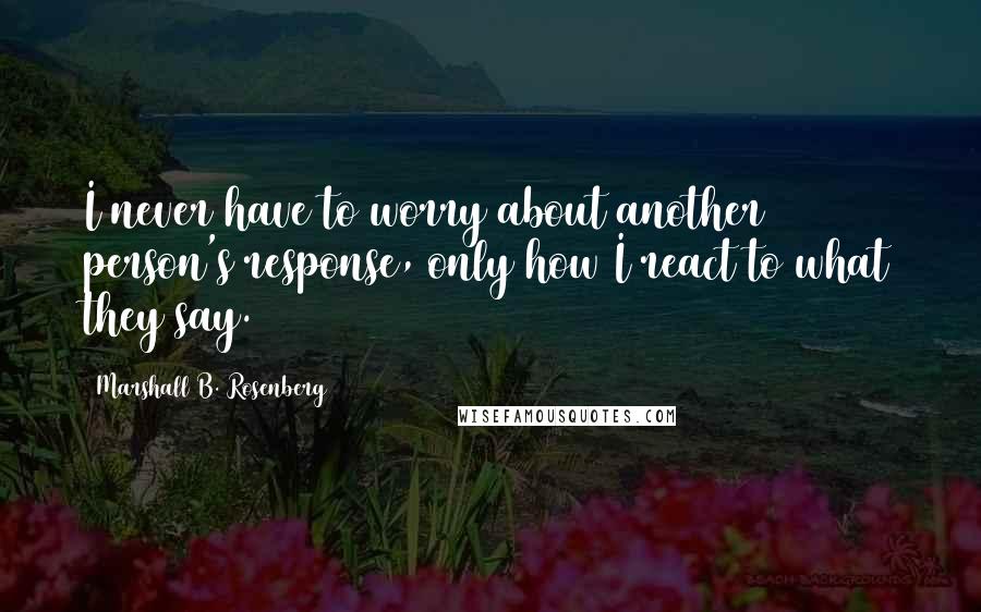 Marshall B. Rosenberg Quotes: I never have to worry about another person's response, only how I react to what they say.