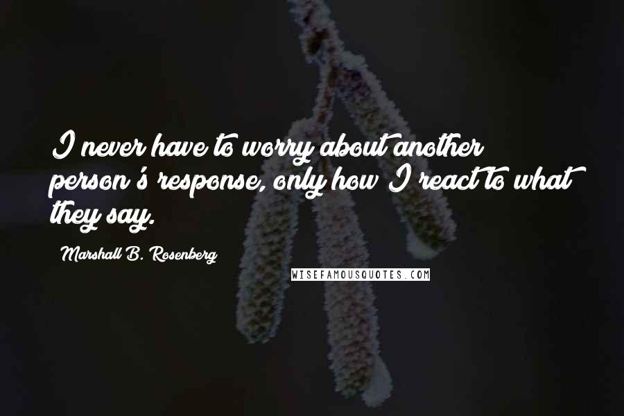 Marshall B. Rosenberg Quotes: I never have to worry about another person's response, only how I react to what they say.