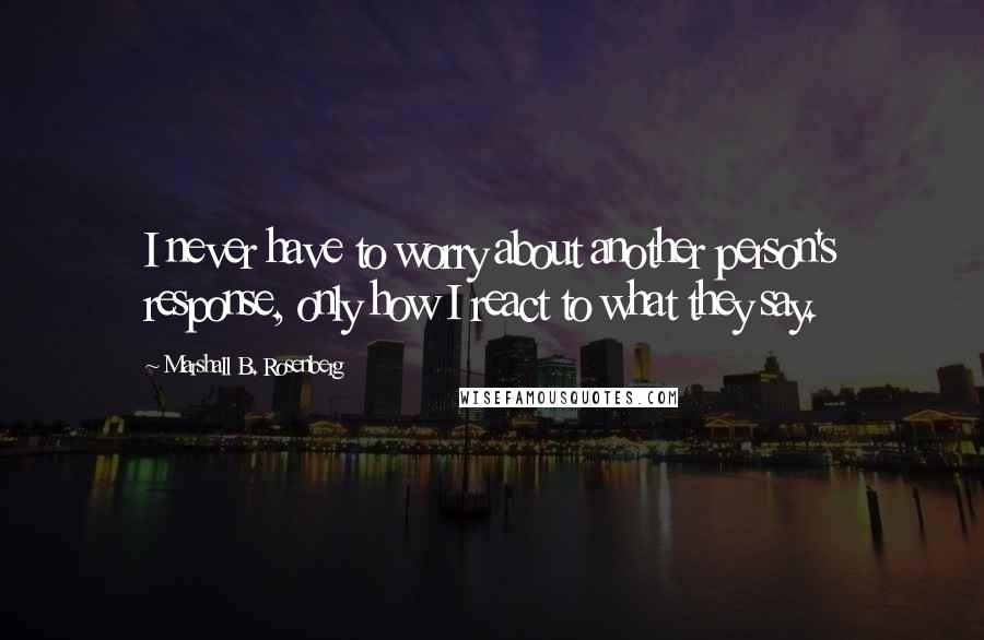 Marshall B. Rosenberg Quotes: I never have to worry about another person's response, only how I react to what they say.