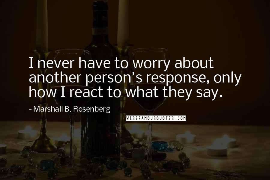 Marshall B. Rosenberg Quotes: I never have to worry about another person's response, only how I react to what they say.