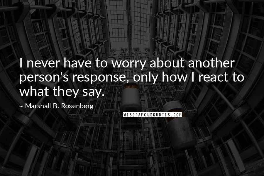 Marshall B. Rosenberg Quotes: I never have to worry about another person's response, only how I react to what they say.