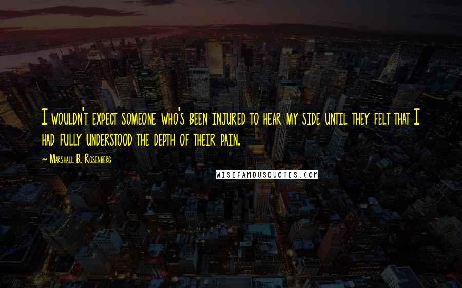 Marshall B. Rosenberg Quotes: I wouldn't expect someone who's been injured to hear my side until they felt that I had fully understood the depth of their pain.