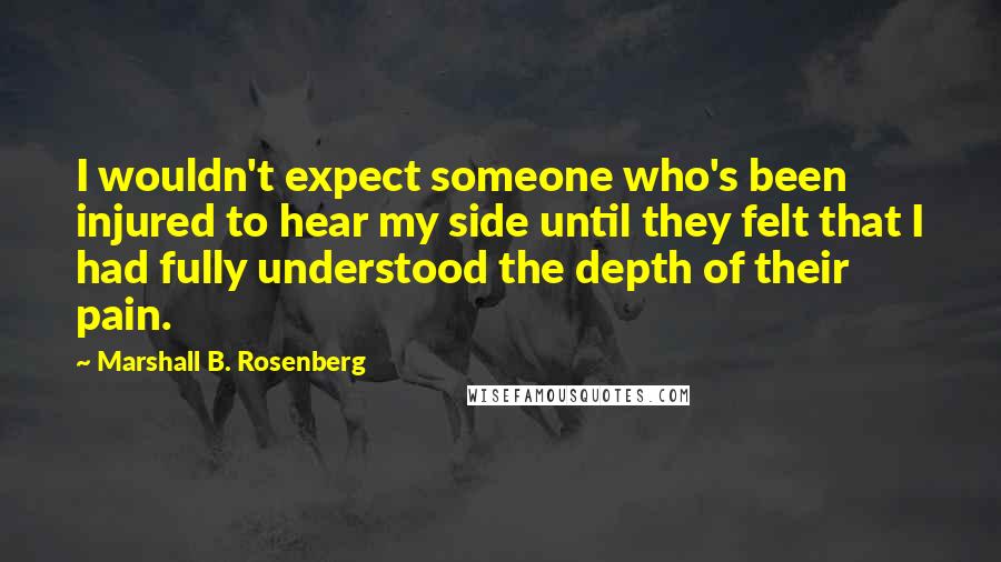 Marshall B. Rosenberg Quotes: I wouldn't expect someone who's been injured to hear my side until they felt that I had fully understood the depth of their pain.