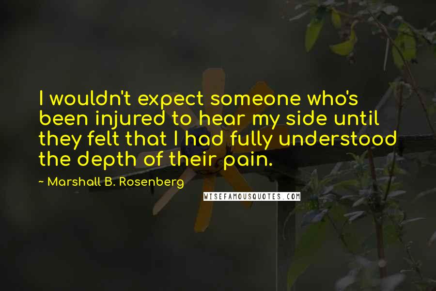 Marshall B. Rosenberg Quotes: I wouldn't expect someone who's been injured to hear my side until they felt that I had fully understood the depth of their pain.