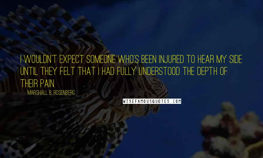 Marshall B. Rosenberg Quotes: I wouldn't expect someone who's been injured to hear my side until they felt that I had fully understood the depth of their pain.