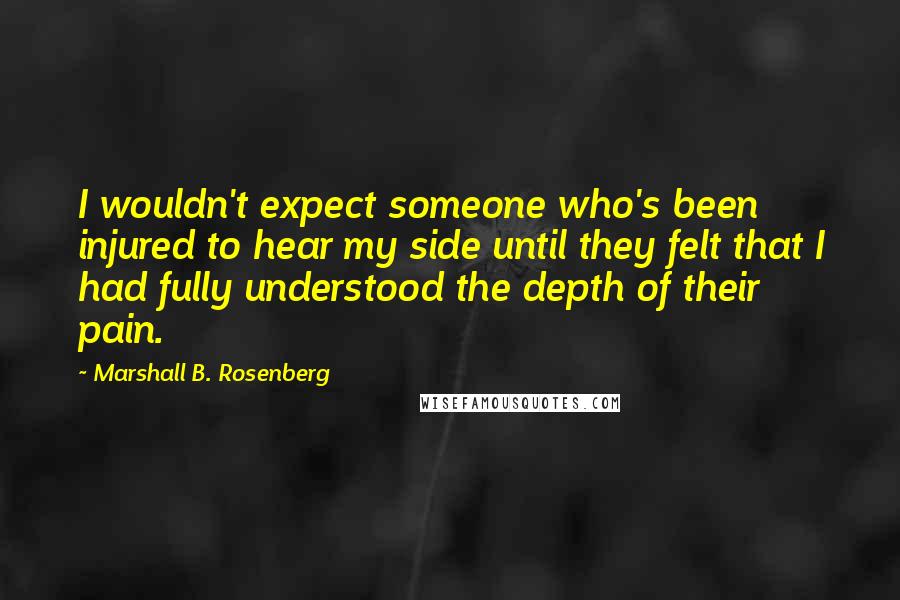 Marshall B. Rosenberg Quotes: I wouldn't expect someone who's been injured to hear my side until they felt that I had fully understood the depth of their pain.