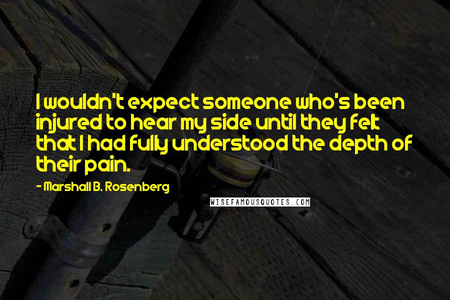 Marshall B. Rosenberg Quotes: I wouldn't expect someone who's been injured to hear my side until they felt that I had fully understood the depth of their pain.