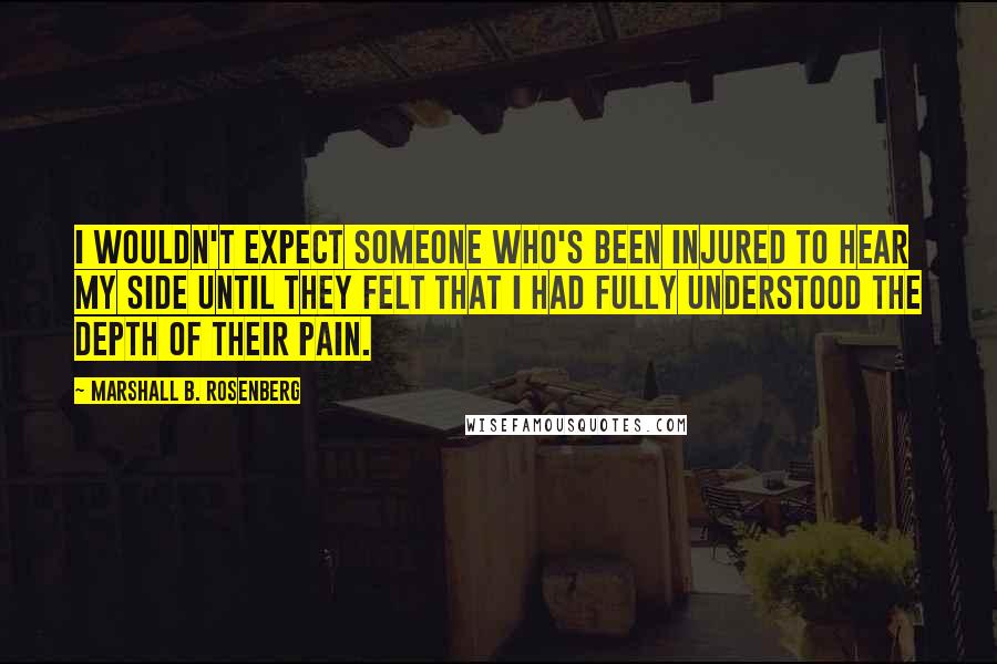 Marshall B. Rosenberg Quotes: I wouldn't expect someone who's been injured to hear my side until they felt that I had fully understood the depth of their pain.