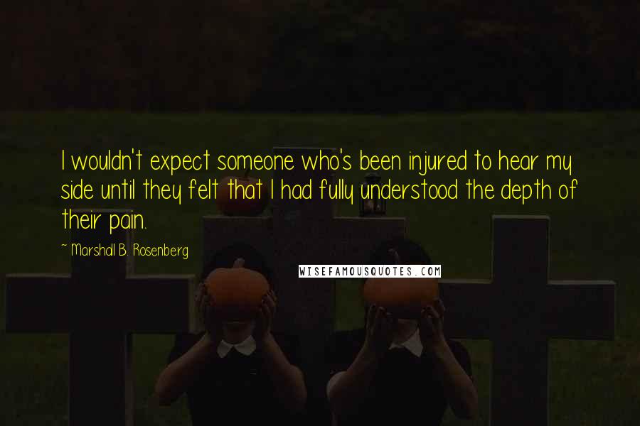 Marshall B. Rosenberg Quotes: I wouldn't expect someone who's been injured to hear my side until they felt that I had fully understood the depth of their pain.