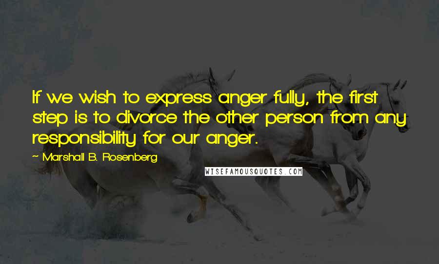 Marshall B. Rosenberg Quotes: If we wish to express anger fully, the first step is to divorce the other person from any responsibility for our anger.