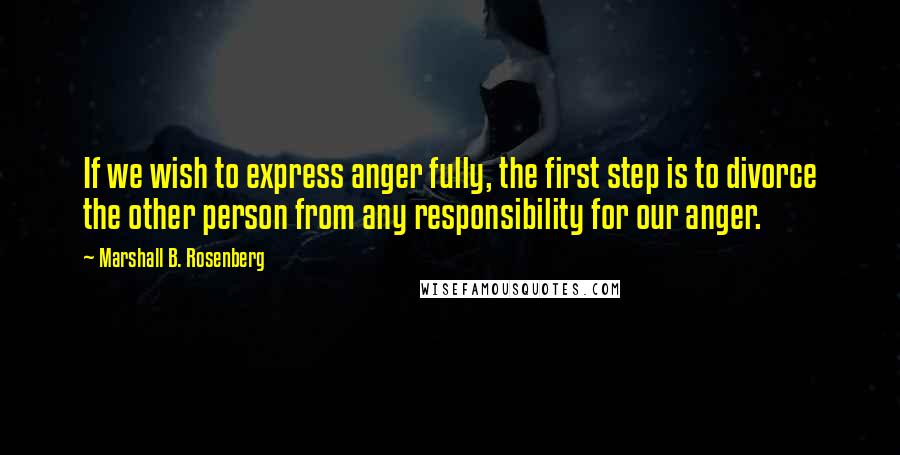 Marshall B. Rosenberg Quotes: If we wish to express anger fully, the first step is to divorce the other person from any responsibility for our anger.