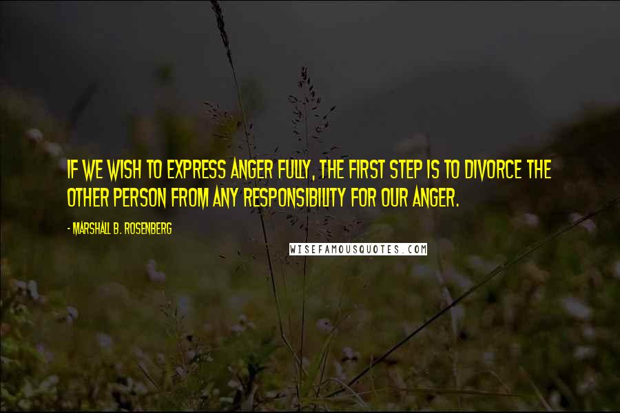 Marshall B. Rosenberg Quotes: If we wish to express anger fully, the first step is to divorce the other person from any responsibility for our anger.