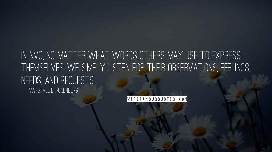 Marshall B. Rosenberg Quotes: In NVC, no matter what words others may use to express themselves, we simply listen for their observations, feelings, needs, and requests.
