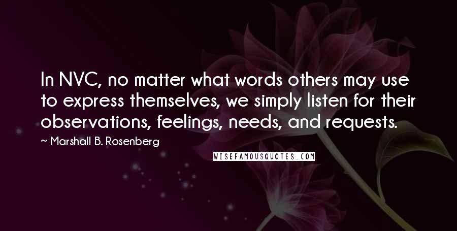 Marshall B. Rosenberg Quotes: In NVC, no matter what words others may use to express themselves, we simply listen for their observations, feelings, needs, and requests.