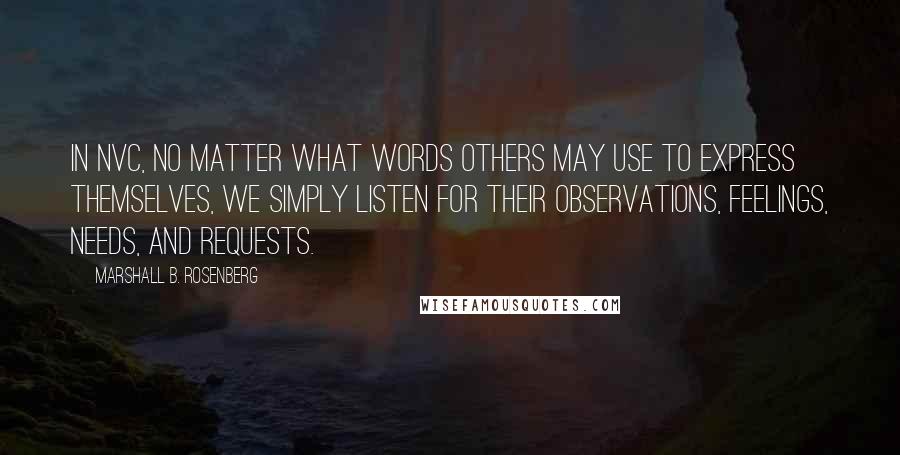 Marshall B. Rosenberg Quotes: In NVC, no matter what words others may use to express themselves, we simply listen for their observations, feelings, needs, and requests.