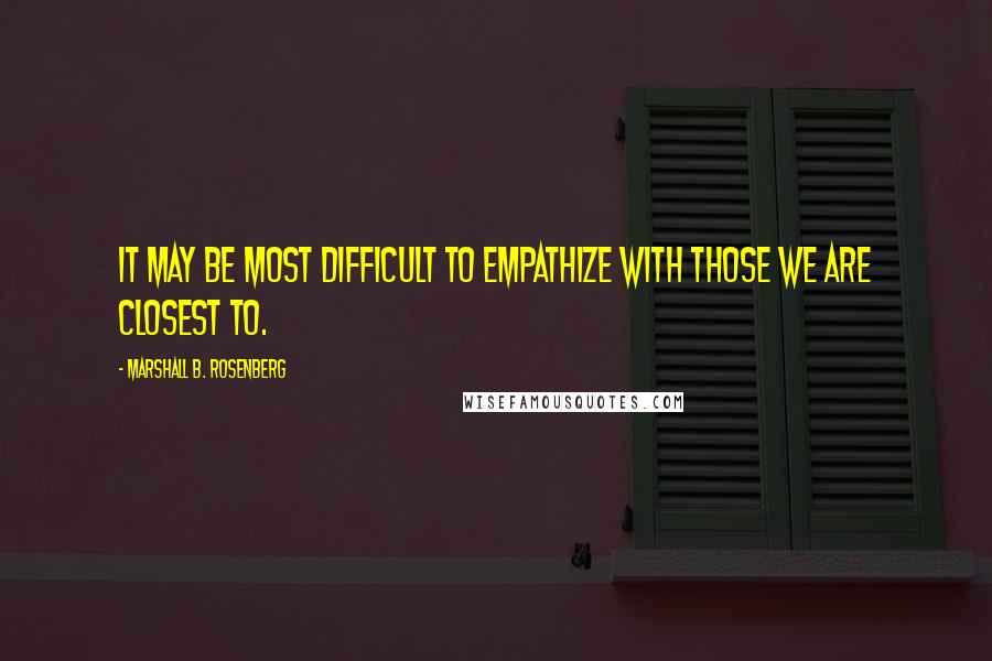 Marshall B. Rosenberg Quotes: It may be most difficult to empathize with those we are closest to.