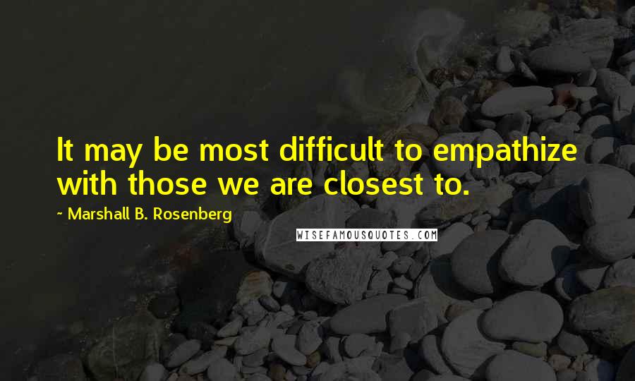Marshall B. Rosenberg Quotes: It may be most difficult to empathize with those we are closest to.