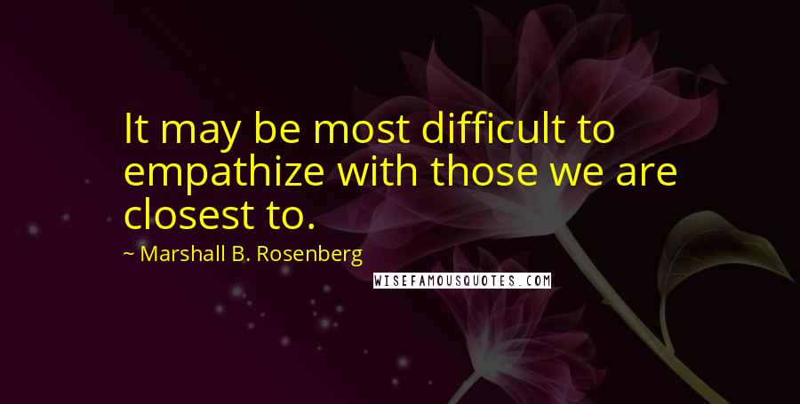 Marshall B. Rosenberg Quotes: It may be most difficult to empathize with those we are closest to.