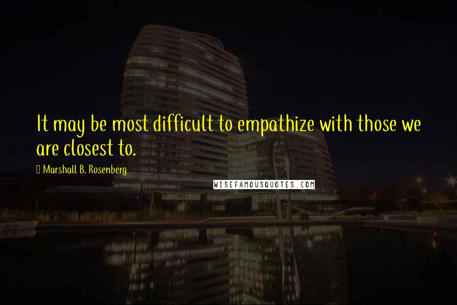 Marshall B. Rosenberg Quotes: It may be most difficult to empathize with those we are closest to.