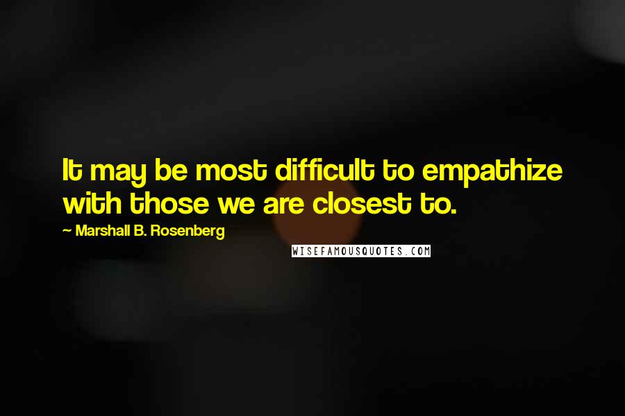 Marshall B. Rosenberg Quotes: It may be most difficult to empathize with those we are closest to.