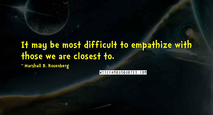 Marshall B. Rosenberg Quotes: It may be most difficult to empathize with those we are closest to.