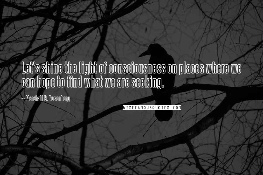 Marshall B. Rosenberg Quotes: Let's shine the light of consciousness on places where we can hope to find what we are seeking.