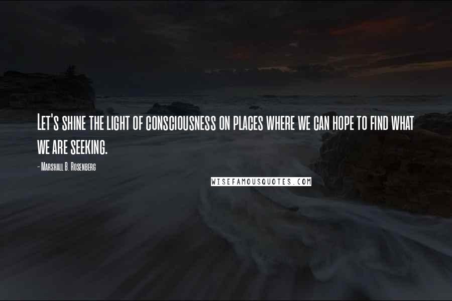 Marshall B. Rosenberg Quotes: Let's shine the light of consciousness on places where we can hope to find what we are seeking.