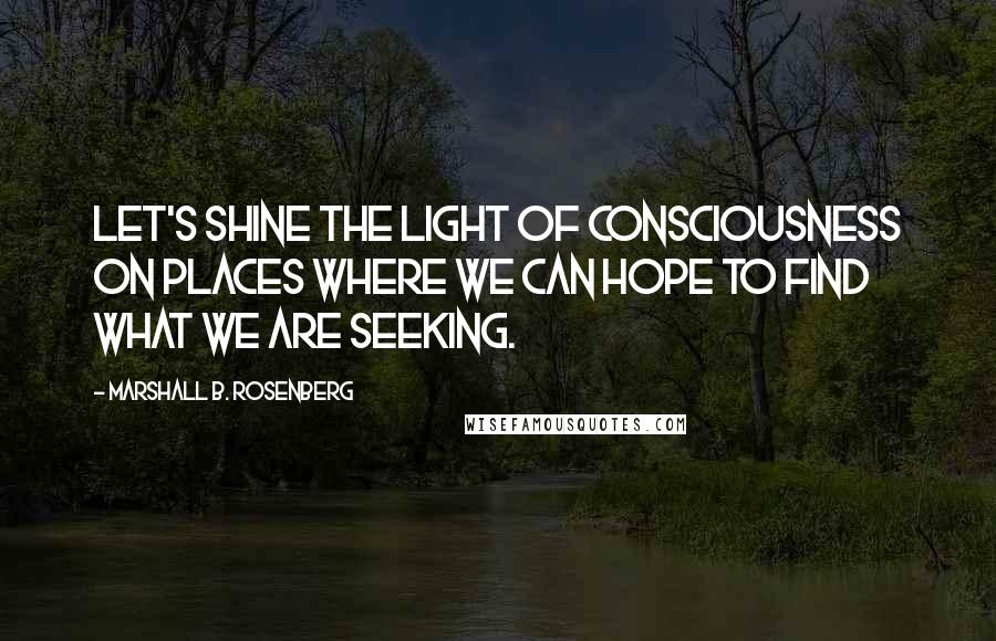 Marshall B. Rosenberg Quotes: Let's shine the light of consciousness on places where we can hope to find what we are seeking.