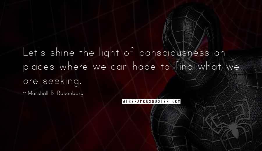 Marshall B. Rosenberg Quotes: Let's shine the light of consciousness on places where we can hope to find what we are seeking.