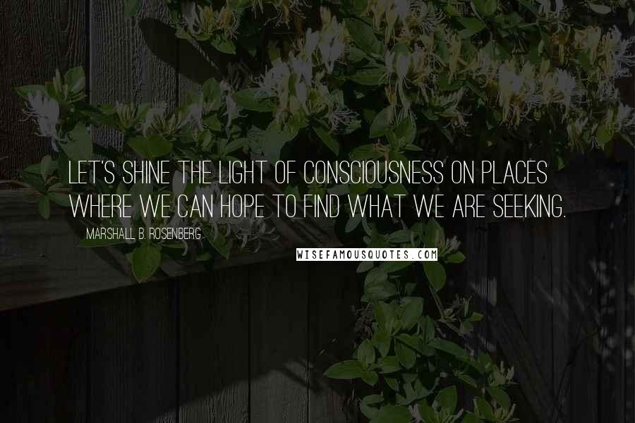 Marshall B. Rosenberg Quotes: Let's shine the light of consciousness on places where we can hope to find what we are seeking.