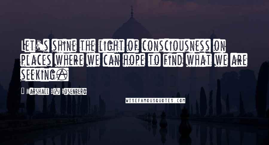 Marshall B. Rosenberg Quotes: Let's shine the light of consciousness on places where we can hope to find what we are seeking.