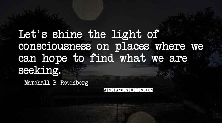 Marshall B. Rosenberg Quotes: Let's shine the light of consciousness on places where we can hope to find what we are seeking.