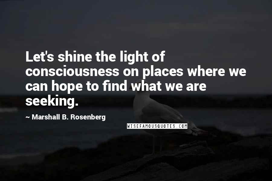 Marshall B. Rosenberg Quotes: Let's shine the light of consciousness on places where we can hope to find what we are seeking.