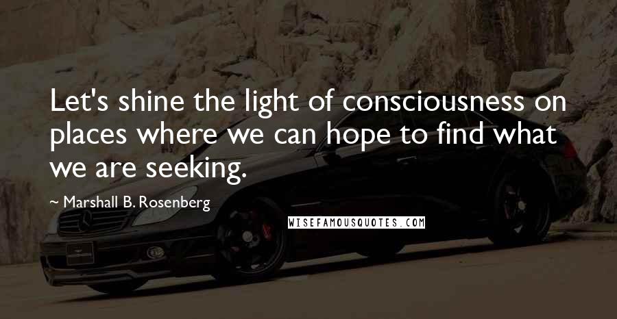 Marshall B. Rosenberg Quotes: Let's shine the light of consciousness on places where we can hope to find what we are seeking.